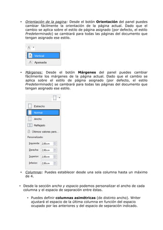 •

Orientación de la pagina: Desde el botón Orientación del panel puedes
cambiar fácilmente la orientación de la página actual. Dado que el
cambio se aplica sobre el estilo de página asignado (por defecto, el estilo
Predeterminado) se cambiará para todas las páginas del documento que
tengan asignado ese estilo.

•

Márgenes: Desde el botón Márgenes del panel puedes cambiar
fácilmente los márgenes de la página actual. Dado que el cambio se
aplica sobre el estilo de página asignado (por defecto, el estilo
Predeterminado) se cambiará para todas las páginas del documento que
tengan asignado ese estilo.

•

Columnas: Puedes establecer desde una sola columna hasta un máximo
de 4.

• Desde la sección ancho y espacio podemos personalizar el ancho de cada
columna y el espacio de separación entre éstas.
• Puedes definir columnas asimétricas (de distinto ancho). Writer
ajustará el espacio de la última columna en función del espacio
ocupado por las anteriores y del espacio de separación indicado.

 