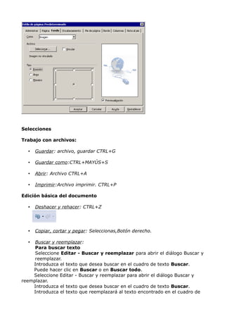 Selecciones
Trabajo con archivos:
•

Guardar: archivo, guardar CTRL+G

•

Guardar como:CTRL+MAYÚS+S

•

Abrir: Archivo CTRL+A

•

Imprimir:Archivo imprimir. CTRL+P

Edición básica del documento
•

Deshacer y rehacer: CTRL+Z

•

Copiar, cortar y pegar: Seleccionas,Botón derecho.

Buscar y reemplazar:
Para buscar texto
Seleccione Editar - Buscar y reemplazar para abrir el diálogo Buscar y
reemplazar.
Introduzca el texto que desea buscar en el cuadro de texto Buscar.
Puede hacer clic en Buscar o en Buscar todo.
Seleccione Editar - Buscar y reemplazar para abrir el diálogo Buscar y
reemplazar.
Introduzca el texto que desea buscar en el cuadro de texto Buscar.
Introduzca el texto que reemplazará al texto encontrado en el cuadro de
•

 