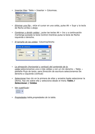 •

Insertar filas: Tabla > Insertar > Columnas.

•

Eliminar una fila:, sitúe el cursor en una celda, pulse Alt + Supr y la tecla
de flecha arriba o abajo

•

Combinar y dividir celdas:, pulse las teclas Alt + Ins y a continuación
mantenga pulsada la tecla Control mientras pulsa la tecla de flecha
izquierda o derecha.

•

El tamaño de las celdas: Columna/Ancho

•

La alineación (horizontal y vertical) del contenido de la
celda:seleccionamos una o más celdas y con un clic derecho → Tabla →
pestaña Flujo de texto, para Dirección de escritura seleccionamos De
derecha a izquierda (vertical)

•

Seleccionar:haz clic en la primera de ellas y arrastra hasta seleccionar la
última. haz clic sobre ella y selecciona desde el menú Tabla /
Seleccionar / Celdas

•

Ver cuadrícula:

•

Propiedades:tabla,propiedades de la tabla.

 