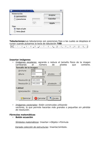 Tabulaciones:Las tabulaciones son posiciones fijas a las cuales se desplaza el
cursor cuando pulsamos la tecla de tabulación TAB

Insertar imágenes
• Imágenes escalares: agranda o reduce el tamaño físico de la imagen
cambiando
el
número
de
píxeles
que
contiene.

•

Imágenes vectoriales: Están construidas utilizando
vectores, lo que permite hacerlas más grandes o pequeñas sin pérdida
de resolución.

Fórmulas matemáticas
• Botón ecuación
Símbolos matemáticos: Insertar->Objeto->Fórmula
Variada colección de estructuras: Insertar/símbolo.

 