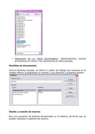 •

Elaboración de un índice terminológico : seleccionaremos
pincharemos en indice y hay realizaremos el indice deseado.

insertar

Plantillas de documentos:
Archivo-Plantillas Guardar...se abrirá el cuadro de diálogo que tenemos en la
imagen inferior, le asignamos un nombre y una ubicación y pulsamos Aceptar.

Diseño y creación de macros:
Son una secuencia de órdenes almacenadas en el sistema, de forma que se
pueden reproducir a petición del usuario.

 
