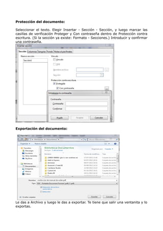 Protección del documento:
Seleccionar el texto. Elegir Insertar - Sección - Sección, y luego marcar las
casillas de verificación Proteger y Con contraseña dentro de Protección contra
escritura. (Si la sección ya existe: Formato - Secciones.) Introducir y confirmar
una contraseña.

Exportación del documento:

Le das a Archivo y luego le das a exportar. Te tiene que salir una ventanita y lo
exportas.

 