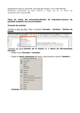 Desplazarse hacia la izquierda, más allá del margen, en la vista Normal
Mantenga presionada la tecla MAYÚS y haga clic en la flecha
desplazamiento izquierda .

Tipos de vistas del documento:Diseño
pantalla completa son las principales.

de

impresión/Lectura

de

de

Formato de carácter
-Fuente o tipo de letra: Elija la pestaña Formato - Carácter - Efectos de
fuente

-Tamaño de letra:Tamaño de la fuente de la Barra de Herramientas
Formato
• Desde menú Formato > Carácter.
• Desde el menú contextual del texto, seleccionado la opción Tamaño o

Carácter.

 