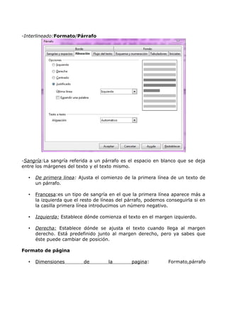 -Interlineado:Formato/Párrafo

-Sangría:La sangría referida a un párrafo es el espacio en blanco que se deja
entre los márgenes del texto y el texto mismo.
•

De primera linea: Ajusta el comienzo de la primera línea de un texto de
un párrafo.

•

Francesa:es un tipo de sangría en el que la primera línea aparece más a
la izquierda que el resto de líneas del párrafo, podemos conseguirla si en
la casilla primera línea introducimos un número negativo.

•

Izquierda: Establece dónde comienza el texto en el margen izquierdo.

•

Derecha: Establece dónde se ajusta el texto cuando llega al margen
derecho. Está predefinido junto al margen derecho, pero ya sabes que
éste puede cambiar de posición.

Formato de página
•

Dimensiones

de

la

pagina:

Formato,párrafo

 