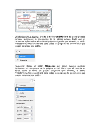 •

Orientación de la pagina: Desde el botón Orientación del panel puedes
cambiar fácilmente la orientación de la página actual. Dado que el
cambio se aplica sobre el estilo de página asignado (por defecto, el estilo
Predeterminado) se cambiará para todas las páginas del documento que
tengan asignado ese estilo.

•

Márgenes: Desde el botón Márgenes del panel puedes cambiar
fácilmente los márgenes de la página actual. Dado que el cambio se
aplica sobre el estilo de página asignado (por defecto, el estilo
Predeterminado) se cambiará para todas las páginas del documento que
tengan asignado ese estilo.

 