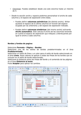 •

Columnas: Puedes establecer desde una sola columna hasta un máximo
de 4.

• Desde la sección ancho y espacio podemos personalizar el ancho de cada
columna y el espacio de separación entre éstas.
• Puedes definir columnas asimétricas (de distinto ancho). Writer
ajustará el espacio de la última columna en función del espacio
ocupado por las anteriores y del espacio de separación indicado.
• Puedes definir columnas simétricas (del mismo ancho) activando
Ancho automático. Éste calcula el ancho de las columnas teniendo
en cuenta el espacio de separación que indiques y distribuyendo por
igual el ancho a cada columna.

Bordes y fondos de pagina:
Seleccione Formato - Página – Bordes.
Seleccione uno de los estilos de bordes predeterminados en el área
Predeterminado.
Seleccione un estilo de línea y un color para el estilo de borde seleccionado en
el área Línea. Estos valores se aplican a todas las líneas de los bordes que se
incluyen en el estilo de borde seleccionado.
Seleccione la distancia entre las líneas del borde y el contenido de las páginas
en el área Distancia al texto.
Pulse Aceptar para aplicar los cambios

.

 
