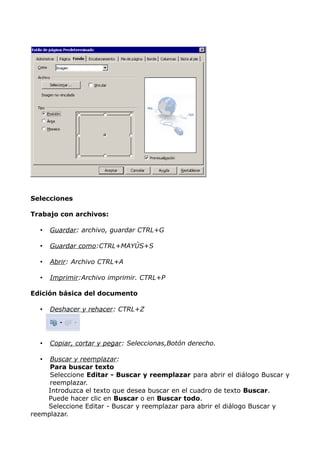 Selecciones
Trabajo con archivos:
•

Guardar: archivo, guardar CTRL+G

•

Guardar como:CTRL+MAYÚS+S

•

Abrir: Archivo CTRL+A

•

Imprimir:Archivo imprimir. CTRL+P

Edición básica del documento
•

Deshacer y rehacer: CTRL+Z

•

Copiar, cortar y pegar: Seleccionas,Botón derecho.

Buscar y reemplazar:
Para buscar texto
Seleccione Editar - Buscar y reemplazar para abrir el diálogo Buscar y
reemplazar.
Introduzca el texto que desea buscar en el cuadro de texto Buscar.
Puede hacer clic en Buscar o en Buscar todo.
Seleccione Editar - Buscar y reemplazar para abrir el diálogo Buscar y
reemplazar.
•

 