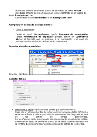 Introduzca el texto que desea buscar en el cuadro de texto Buscar.
Introduzca el texto que reemplazará al texto encontrado en el cuadro de
texto Reemplazar con.
Puede hacer clic en Reemplazar o en Reemplazar todo.
Composición avanzada de documentos:
•

Listas y esquemas:
Desde el menú Herramientas, opción Esquema de numeración
(antes Numeración de capítulos) puedes definir en OpenOffice
Writer el formato que se asignará a la numeración y el nivel de
jerarquía de los estilos de capítulo de tu documento.

Insertar símbolos especiales:

Insertar - Símbolos
Insertar tablas

•

Diseño de la tabla: Seleccione las celdas que desee modificar.
Haga clic en el icono bordes de la barra de herramientas tabla (Writer) o
en la barra líneas y relleno para abrir la ventana bordes. Haga clic en uno
de
los
estilos
de
bordes
predefinidos.
Así se añade el estilo seleccionado al estilo de borde actual de las celdas.
Seleccione el estilo de borde en blanco en la parte superior izquierda de
la ventana bordes para dejar en blanco todos los estilos de los bordes.

 
