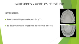 IMPRESIONES Y MODELOS DE ESTUDIO
INTRODUCCIÓN:
 Fundamental importancia para Dx y Tx.
 Se observa detalles imposibles de observar en boca.
 