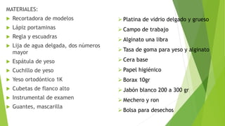MATERIALES:
 Recortadora de modelos
 Lápiz portaminas
 Regla y escuadras
 Lija de agua delgada, dos números
mayor
 Espátula de yeso
 Cuchillo de yeso
 Yeso ortodóntico 1K
 Cubetas de flanco alto
 Instrumental de examen
 Guantes, mascarilla
Platina de vidrio delgado y grueso
Campo de trabajo
Alginato una libra
Tasa de goma para yeso y alginato
Cera base
Papel higiénico
Borax 10gr
Jabón blanco 200 a 300 gr
Mechero y ron
Bolsa para desechos
 
