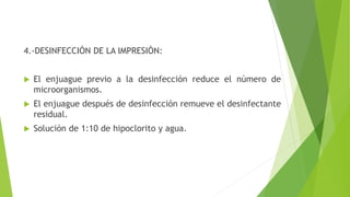 4.-DESINFECCIÓN DE LA IMPRESIÓN:
 El enjuague previo a la desinfección reduce el número de
microorganismos.
 El enjuague después de desinfección remueve el desinfectante
residual.
 Solución de 1:10 de hipoclorito y agua.
 