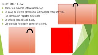 REGISTRO EN CERA:
 Tomar en máxima intercuspidación
 En caso de existir diferencia substancial entre MI y RC,
se tomará un registro adicional
 Se utiliza cera rosada base.
 Los dientes no deben perforar la cera.
 