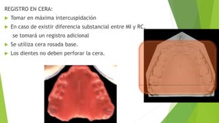 REGISTRO EN CERA:
 Tomar en máxima intercuspidación
 En caso de existir diferencia substancial entre MI y RC,
se tomará un registro adicional
 Se utiliza cera rosada base.
 Los dientes no deben perforar la cera.
 