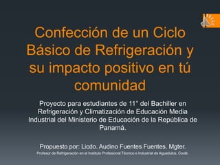 Confección de un Ciclo Básico de Refrigeración y su impacto positivo en tú comunidad Proyecto para estudiantes de 11° del Bachiller en Refrigeración y Climatización de Educación Media Industrial del Ministerio de Educación de la República de Panamá. Propuesto por: Licdo. Audino Fuentes Fuentes. Mgter. Profesor de Refrigeración en el Instituto Profesional Técnico e Industrial de Aguadulce, Coclé.  