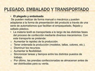 PLEGADO, EMBALADO Y TRANSPORTADO 
• El plegado y embolsado 
Se pueden realizar de forma manual o mecánica y pueden 
adaptarse a la forma de presentación del producto a través de una 
serie de automatismos que facilitan el empaquetado, flejado y 
sellado plástico. 
• La materia textil es transportada a lo largo de las distintas fases 
del proceso de confección mediante diversos mecanismos. Con 
este transporte se pretende: 
o Aumentar la rapidez de la producción. 
o Tener ordenada la producción (modelos, tallas, colores, etc.). 
o Disminuir los recursos. 
o Aumentar la flexibilidad. 
o Sincronizar tareas y tiempos entre los distintos puestos de 
trabajo. 
o Por último, las prendas confeccionadas se almacenan antes de 
ser distribuidas para su venta. 
 