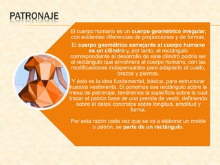 PATRONAJE 
El cuerpo humano es un cuerpo geométrico irregular, 
con evidentes diferencias de proporciones y de formas. 
El cuerpo geométrico semejante al cuerpo humano 
es un cilindro y, por tanto, el rectángulo 
correspondiente al desarrollo de este cilindro podría ser 
el rectángulo que envolviera al cuerpo humano, con las 
modificaciones indispensables para adaptarlo al cuello, 
brazos y piernas. 
Y ésta es la idea fundamental, básica, para estructurar 
nuestra vestimenta. Si ponemos ese rectángulo sobre la 
mesa de patronaje, tendremos la superficie sobre la cual 
trazar el patrón base de una prenda de vestir, definiendo 
sobre él datos concretos sobre longitud, amplitud y 
forma. 
Por esta razón cada vez que se va a elaborar un molde 
o patrón, se parte de un rectángulo. 
 
