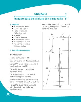 10
1.	 Medidas
•	 Contorno de busto
•	 Ancho de espalda
•	 Talle de espalda
•	 Talle delantero
•	 Costado
•	 Alto de hombro
•	 Contorno de cuello
•	 Contorno de cadera
•	 Contorno de cintura
•	 Bajo de cintura
2.	 Procedimiento Espalda
1ra. Operación.-
Formar un Angulo de 90º
De A al B bajar 2 cm. Para todas las tallas
De A al A1 medir hacia horizontal 7
cm. (escote de espalda)
De A al C bajar 41 cm. (talle de
espalda +1cm.)
De A al D bajar 20,5 cm. (mitad ½
de talle de espalda +2 cm.)
Puntos encontrados escuadrar líneas
bases o horizontales, A, B, D, C, F y E
De A al A2 medir hacia horizontal
19.5 (la mitad ½ de ancho de
espalda+1 cm.)
Del D al D1 medir hacia horizontal
24 cm. (Cuarta parte ¼ +2 cm. Del
contorno de busto)
unidad 3
Trazado base de la blusa con pinza talla ¨S¨
 