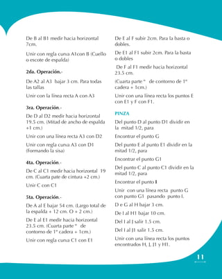 11
De B al B1 medir hacia horizontal
7cm.
Unir con regla curva A1con B (Cuello
o escote de espalda)
2da. Operación.-
De A2 al A3 bajar 3 cm. Para todas
las tallas
Unir con la línea recta A con A3
3ra. Operación.-
De D al D2 medir hacia horizontal
19.5 cm. (Mitad de ancho de espalda
+1 cm.)
Unir con una línea recta A3 con D2
Unir con regla curva A3 con D1
(Formando la sisa)
4ta. Operación.-
De C al C1 medir hacia horizontal 19
cm. (Cuarta pate de cintura +2 cm.)
Unir C con C1
5ta. Operación.-
De A al E bajar 54 cm. (Largo total de
la espalda + 12 cm. O + 2 cm.)
De E al E1 medir hacia horizontal
23.5 cm. (Cuarta parte ¼ de
contorno de 1º cadera + 1cm.)
Unir con regla curva C1 con E1
De E al F subir 2cm. Para la basta o
dobles.
De E1 al F1 subir 2cm. Para la basta
o dobles
De F al F1 medir hacia horizontal
23.5 cm.
(Cuarta parte ¼ de contorno de 1º
cadera + 1cm.)
Unir con una línea recta los puntos E
con E1 y F con F1.
PINZA
Del punto D al punto D1 dividir en
la mitad 1/2, para
Encontrar el punto G
Del punto E al punto E1 dividir en la
mitad 1/2, para
Encontrar el punto G1
Del punto C al punto C1 dividir en la
mitad 1/2, para
Encontrar el punto I
Unir con una línea recta punto G
con punto G1 pasando punto I.
D e G al H bajar 3 cm.
De I al H1 bajar 10 cm.
Del I al J salir 1.5 cm.
Del I al J1 salir 1.5 cm.
Unir con una línea recta los puntos
encontrados H, J, J1 y H1.
 