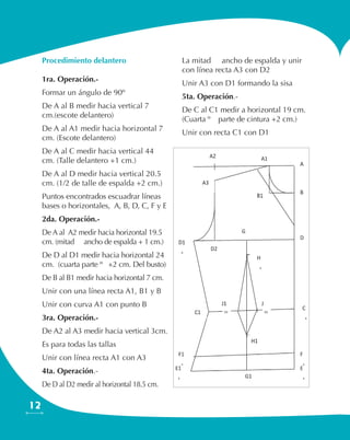 12
Procedimiento delantero
1ra. Operación.-
Formar un ángulo de 90º
De A al B medir hacia vertical 7
cm.(escote delantero)
De A al A1 medir hacia horizontal 7
cm. (Escote delantero)
De A al C medir hacia vertical 44
cm. (Talle delantero +1 cm.)
De A al D medir hacia vertical 20.5
cm. (1/2 de talle de espalda +2 cm.)
Puntos encontrados escuadrar líneas
bases o horizontales, A, B, D, C, F y E
2da. Operación.-
De A al A2 medir hacia horizontal 19.5
cm. (mitad ½ ancho de espalda + 1 cm.)
De D al D1 medir hacia horizontal 24
cm. (cuarta parte ¼ +2 cm. Del busto)
De B al B1 medir hacia horizontal 7 cm.
Unir con una línea recta A1, B1 y B
Unir con curva A1 con punto B
3ra. Operación.-
De A2 al A3 medir hacia vertical 3cm.
Es para todas las tallas
Unir con línea recta A1 con A3
4ta. Operación.-
De D al D2 medir al horizontal 18.5 cm.
La mitad ½ ancho de espalda y unir
con línea recta A3 con D2
Unir A3 con D1 formando la sisa
5ta. Operación.-
De C al C1 medir a horizontal 19 cm.
(Cuarta ¼ parte de cintura +2 cm.)
Unir con recta C1 con D1
 