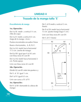 14
Procedimiento de manga
1ra. Operación.-
De A al B medir a vertical 11 cm.
(Alto de copa)
De A al C medir a vertical 61 cm.
(largo de la manga +3cm.)
Puntos encontrados escuadrar líneas
Bases o horizontales, A, B, D, C.
De A al A1 medir hacia horizontal
17.5 cm. (ancho de manga)
De B al B1 igual que A al A1 unir
con línea recta A1 con B1
De A al A2 medir hacia horizontal 2
cm. Punto apoyo
Unir con línea recta A2 con B1
2da. Operación.-
Dividir A2 con B1 entre tres puntos x y
De X al X1 igual 1 cm.
De Y al Y1 igual 0.5 cm.
Unir con curva a X1 al Y1
3ra. Operación.-
De Y1 al B1 (formando la cabeza de
manga)
De C al D medir a vertical 2 cm.
(basta)
De D al D1 medir hacia horizontal
13 cm. (punto manga larga+1 cm.)
Unir con línea recta B1 con D1
De C al C1 (basta)
unidad 4
Trazado de la manga talla ¨S¨
 
