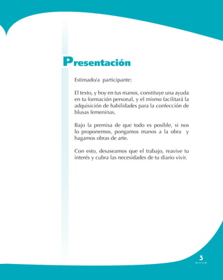 3
Estimado/a participante:
El texto, y hoy en tus manos, constituye una ayuda
en tu formación personal, y el mismo facilitará la
adquisición de habilidades para la confección de
blusas femeninas.
Bajo la premisa de que todo es posible, si nos
lo proponemos, pongamos manos a la obra y
hagamos obras de arte.
Con esto, desaseamos que el trabajo, reavive tu
interés y cubra las necesidades de tu diario vivir.
Presentación
 
