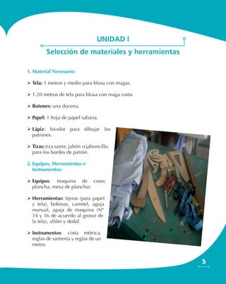 5
unidad i
Selección de materiales y herramientas
1.	Material Necesario:
	Tela: 1 metros y medio para blusa con magas.
	1.20 metros de tela para blusa con maga corta.
	Botones: una docena.
	Papel: 1 hoja de papel sabana.
	Lápiz: bicolor para dibujar los
patrones.
	Tizas: tiza sastre, jabón o jaboncillo,
para los bordes de patrón.
2.	Equipos, Herramientas e
Instrumentos:
	Equipos: maquina de coser,
plancha, mesa de planchar.
	Herramientas: tijeras (para papel
y tela), bobinas, carretel, aguja
manual, aguja de maquina (Nº
14 y 16 de acuerdo al grosor de
la tela), alfiler y dedal.
	Instrumentos: cinta métrica,
reglas de sastrería y reglas de un
metro.
 