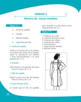 6
unidad 2
Manera de tomar medidas
Silueta Nº 1.
	 Ancho de espalda.
	 Costado.
	 Talle de espalda.
	 Largo total por atrás.
1.	Ancho de espalda.-
Colocar el extremo de la cita métrica
en la parte mas ancha de la espalda,
sobre la articulación del hombro
y lleva horizontalmente a la parte
opuesta (de 1 a 2).
2.	Costado.-
Medí desde el nacimiento del brazo
hasta la cintura, de 3 a 4.
3.	Talle de espalda.-
Desde la parte mas alta del hombro
hasta la cintura, de 5 a 6.
4.	Largo total por atrás.-
Lo mismo que el talla de espalda,
pero llevando la cinta métrica hasta
largo deseado, de 5 a 7.
Silueta Nº 2
•	Contorno de cuello
•	Contorno de busto o tórax
•	Contorno de cintura
•	Contorno de cadera
•	Talle delantero
•	Largo total por delante
•	Bajo de cintura
 