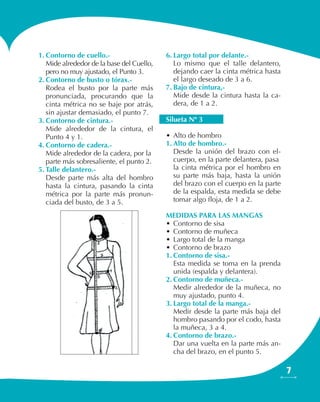 7
1.	Contorno de cuello.-
Mide alrededor de la base del Cuello,
pero no muy ajustado, el Punto 3.
2.	Contorno de busto o tórax.-
Rodea el busto por la parte más
pronunciada, procurando que la
cinta métrica no se baje por atrás,
sin ajustar demasiado, el punto 7.
3.	Contorno de cintura.-
Mide alrededor de la cintura, el
Punto 4 y 1.
4.	Contorno de cadera.-
Mide alrededor de la cadera, por la
parte más sobresaliente, el punto 2.
5.	Talle delantero.-
Desde parte más alta del hombro
hasta la cintura, pasando la cinta
métrica por la parte más pronun-
ciada del busto, de 3 a 5.
6.	Largo total por delante.-
Lo mismo que el talle delantero,
dejando caer la cinta métrica hasta
el largo deseado de 3 a 6.
7.	Bajo de cintura,-
Mide desde la cintura hasta la ca-
dera, de 1 a 2.
Silueta Nº 3
•	Alto de hombro
1.	Alto de hombro.-
Desde la unión del brazo con el-
cuerpo, en la parte delantera, pasa
la cinta métrica por el hombro en
su parte más baja, hasta la unión
del brazo con el cuerpo en la parte
de la espalda, esta medida se debe
tomar algo floja, de 1 a 2.
MEDIDAS PARA LAS MANGAS
•	Contorno de sisa
•	Contorno de muñeca
•	Largo total de la manga
•	Contorno de brazo
1.	Contorno de sisa.-
Esta medida se toma en la prenda
unida (espalda y delantera).
2.	Contorno de muñeca.-
Medir alrededor de la muñeca, no
muy ajustado, punto 4.
3.	Largo total de la manga.-
Medir desde la parte más baja del
hombro pasando por el codo, hasta
la muñeca, 3 a 4.
4.	Contorno de brazo.-
Dar una vuelta en la parte más an-
cha del brazo, en el punto 5.
 