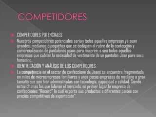    COMPETIDORES POTENCIALES
   Nuestros competidores potenciales serian todas aquellas empresas ya sean
    grandes, medianas o pequeñas que se dediquen al rubro de la confección y
    comercialización de pantalones jeans para mujeres; o sea todas aquellas
    empresas que cubran la necesidad de vestimenta de un pantalón Jean para sexo
    femenino.
   IDENTIFICACIÓN Y ANÁLISIS DE LOS COMPETIDORES
   La competencia en el sector de confeccione de Jeans se encuentra fragmentada
    en miles de microempresas familiares y unas pocas empresas de mediano a gran
    tamaño que son bien administradas con tecnología, capacidad y calidad. Siendo
    éstas últimas las que lideran el mercado, en primer lugar la empresa de
    confecciones “Record” la cuál exporta sus productos a diferentes países con
    precios competitivos de exportación”.
 