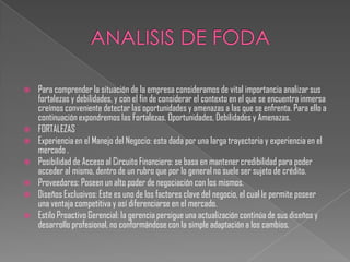    Para comprender la situación de la empresa consideramos de vital importancia analizar sus
    fortalezas y debilidades, y con el fin de considerar el contexto en el que se encuentra inmersa
    creímos conveniente detectar las oportunidades y amenazas a las que se enfrenta. Para ello a
    continuación expondremos las Fortalezas, Oportunidades, Debilidades y Amenazas.
   FORTALEZAS
   Experiencia en el Manejo del Negocio: esta dada por una larga trayectoria y experiencia en el
    mercado .
   Posibilidad de Acceso al Circuito Financiero: se basa en mantener credibilidad para poder
    acceder al mismo, dentro de un rubro que por lo general no suele ser sujeto de crédito.
   Proveedores: Poseen un alto poder de negociación con los mismos.
   Diseños Exclusivos: Este es uno de los factores clave del negocio, el cual le permite poseer
    una ventaja competitiva y así diferenciarse en el mercado.
   Estilo Proactivo Gerencial: la gerencia persigue una actualización continúa de sus diseños y
    desarrollo profesional, no conformándose con la simple adaptación a los cambios.
 