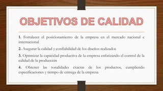 1. Fortalecer el posicionamiento de la empresa en el mercado nacional e
internacional
2. Asegurar la calidad y confiabilidad de los diseños realizados
3. Optimizar la capacidad productiva de la empresa enfatizando el control de la
calidad de la producción
4. Obtener las tonalidades exactas de los productos, cumpliendo
especificaciones y tiempo de entrega de la empresa
 
