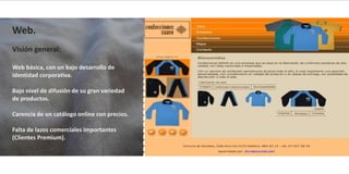 Web.
Visión general:

Web básica, con un bajo desarrollo de
identidad corporativa.

Bajo nivel de difusión de su gran variedad
de productos.

Carencia de un catálogo online con precios.

Falta de lazos comerciales importantes
(Clientes Premium).
 