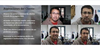 Aspiraciones del Cliente:
Mejorar las ventas y cantidad de clientes
a través de su pagina Web.

Arrendar un local mas amplio, para tener
un layout mas adecuado al crecimiento y
necesidades de la microempresa.

Tener una vitrina y sector de ventas de sus
productos propios.

Posicionar su microempresa dentro de
segmentos e instituciones mas elevadas.
 