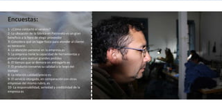 Encuestas:
1- ¿Cómo contactó el servicio?
2- La ubicación de la fábrica en Patronato es un gran
beneficio a la hora de elegir proveedor
3- Considera que un lugar físico para atender al cliente
es necesario
4- La atención personal en la empresa es
5- La empresa tiene la capacidad de herramientas y
personal para realizar grandes pedidos
6- El tiempo que se demora en entregarlo es
7- El producto conserva su calidad a lo largo del
tiempo
8- La relación calidad/precio es
9- El servicio otorgado, en comparación con otras
empresas del mismo rubro, es
10- La responsabilidad, seriedad y credibilidad de la
empresa es
 