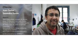 Cliente:
Juan Carlos
Saavedra Durán.
Historia:
Joven emprendedor contador de 39 años,
posee 22 años en el rubro textil, ha sido
empleado de distintas instituciones, algunas
de moda u otras de confección de ropa
corporativa.
Mantuvo por mucho tiempo la empresa
“Confecciones GABRIEL”.
Hace 2 años se independizó finalmente y
fundo la microempresa SAAVE ®.
 
