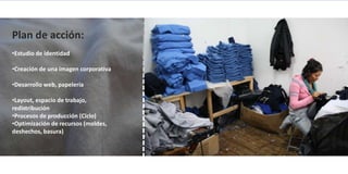 Plan de acción:
•Estudio de identidad

•Creación de una imagen corporativa

•Desarrollo web, papelería

•Layout, espacio de trabajo,
redistribución 
•Procesos de producción (Ciclo) 
•Optimización de recursos (moldes,
deshechos, basura)
 