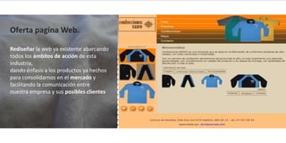 Oferta pagina Web.

Rediseñar la web ya existente abarcando
todos los ámbitos de acción de esta
industria,
dando énfasis a los productos ya hechos
para consolidarnos en el mercado y
facilitando la comunicación entre
nuestra empresa y sus posibles clientes
 