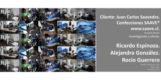 Cliente: Juan Carlos Saavedra.
         Confecciones SAAVE®
                www.saave.cl.
                          Practica Social.
              Investigación y oferta.


       Ricardo Espinoza.
     Alejandra González.
          Rocío Guerrero
                      Diseño y Empresa. USS.
                                 Stgo. Chile.
                              06.Mayo.2010.
 