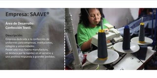 Empresa: SAAVE®
Área de Desarrollo:
Confección Textil.

Descripción:
Empresa dedicada a la confección de
uniformes para empresas, instituciones,
colegios y universidades.
Posee una muy buena manufactura,
se destaca por la rapidez en el servicio y
una positiva respuesta a grandes pedidos.
 