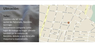 Ubicación:

Taller:
Eusebio Lillo Nº 320,
sector de Patronato, Recoleta.
Santiago.
Actualmente comparte como
lugar de trabajo su hogar ubicado
también en la comuna de
Recoleta, debido a que tiene allá
maquinaria especializada.
 