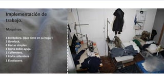 Implementación de
trabajo.
Maquinas:

1 Bordadora. (Que tiene en su hogar)
3 Overlock.
4 Rectas simples.
1 Recta doble aguja.
1 Colleretera.
1 Corta colleretera
1 Elastiquera.
 