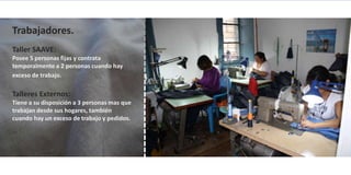 Trabajadores.
Taller SAAVE:
Posee 5 personas fijas y contrata
temporalmente a 2 personas cuando hay
exceso de trabajo.

Talleres Externos:
Tiene a su disposición a 3 personas mas que
trabajan desde sus hogares, también
cuando hay un exceso de trabajo y pedidos.
 
