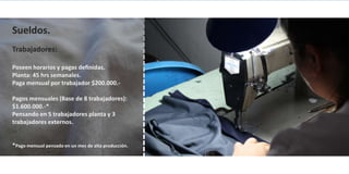 Sueldos.
Trabajadores:

Poseen horarios y pagas definidas.
Planta: 45 hrs semanales.
Paga mensual por trabajador $200.000.-

Pagos mensuales (Base de 8 trabajadores):
$1.600.000.-*
Pensando en 5 trabajadores planta y 3
trabajadores externos.


*Pago mensual pensado en un mes de alta producción.
 