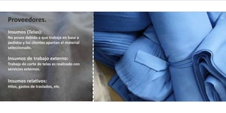 Proveedores.
Insumos (Telas):
No posee debido a que trabaja en base a
pedidos y los clientes aportan el material
seleccionado.

Insumos de trabajo externo:
Trabajo de corte de telas es realizado con
servicios externos.

Insumos relativos:
Hilos, gastos de traslados, etc.
 