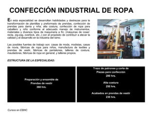 CONFECCIÓN INDUSTRIAL DE ROPA
En esta especialidad se desarrollan habilidades y destrezas para la
transformación de plantillas y preformado de prendas, confección de
prendas para dama y niña, alta costura, confección de ropa para
caballero y niño conforme al adecuado manejo de instrumentos,
materiales y diversos tipos de maquinaria a fin; (máquinas de coser:
recta, zig-zag, overlock, etc.,) con el propósito de contribuír a elevar la
calidad y el desarrollo en la industria del ramo.

Las posibles fuentes de trabajo son: casas de moda, modistas, casas
de novia, fábricas de ropa para niños, manufactura de textiles y
prendas de vestir, fábricas de pantalones, talleres de costura,
mauiladoras, fábricas de ropa en general, y talleres propios.

ESTRUCTURA DE LA ESPECIALIDAD:


                                                                               Trazo de patrones y corte de
                                                                                  Piezas para confección
                                                                                         280 hrs.
               Preparación y ensamble de
                   Prendas de vestir                                                   Alta costura
                        360 hrs.                                                         250 hrs.

                                                                              Acabados en prendas de vestir
                                                                                        230 hrs.




Cursos en EBNC
 