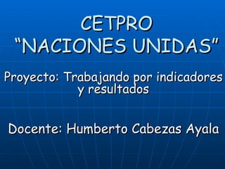 CETPRO “NACIONES UNIDAS” Proyecto: Trabajando por indicadores y resultados Docente: Humberto Cabezas Ayala 