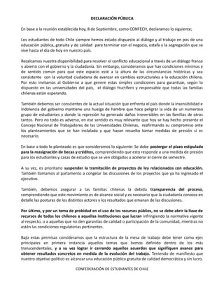 DECLARACIÓN PÚBLICA

En base a la reunión establecida hoy, 8 de Septiembre, como CONFECH, declaramos lo siguiente;

Los estudiantes de todo Chile siempre hemos estado dispuesto al diálogo y al trabajo en pos de una
educación pública, gratuita y de calidad para terminar con el negocio, estafa y la segregación que se
vive hasta el día de hoy en nuestro país.

Recalcamos nuestra disponibilidad para resolver el conflicto educacional a través de un diálogo franco
y abierto con el gobierno y la ciudadanía. Sin embargo, consideramos que hay condiciones mínimas y
de sentido común para que este espacio esté a la altura de las circunstancias históricas y sea
consistente con la voluntad ciudadana de avanzar en cambios estructurales a la educación chilena.
Por esto invitamos al Gobierno a que genere estas simples condiciones para garantizar, según lo
dispuesto en las universidades del país, el diálogo fructífero y responsable que todas las familias
chilenas están esperando.

También debemos ser conscientes de la actual situación que enfrenta el país donde la insensibilidad e
indolencia del gobierno mantiene una huelga de hambre que hace peligrar la vida de un numeroso
grupo de estudiantes y donde la represión ha generado daños irreversibles en las familias de otros
tantos. Pero no todo es adverso, en ese sentido es muy relevante que hoy se hay hecho presente el
Concejo Nacional de Trabajadores de las Universidades Chilenas, reafirmando su compromiso ante
los planteamientos que se han instalado y que hayan resuelto tomar medidas de presión si es
necesario.

En base a todo lo planteado es que consideramos lo siguiente: Se debe postergar el plazo estipulado
para la reasignación de becas y créditos, comprendiendo que esto responde a una medida de presión
para los estudiantes y casas de estudio que se ven obligados a acelerar el cierre de semestre.

A su vez, es prioritario suspender la tramitación de proyectos de ley relacionados con educación.
También llamamos al parlamento a congelar las discusiones de los proyectos que ya ha ingresado el
ejecutivo.

También, debemos asegurar a las familias chilenas la debida transparencia del proceso,
comprendiendo que este movimiento es de alcance social y es necesario que la ciudadanía conozca en
detalle las posturas de los distintos actores y los resultados que emanan de las discusiones.

Por último, y por un tema de probidad en el uso de los recursos públios, no se debe abrir la llave de
recursos de todos los chilenos a aquellas instituciones que lucran infringiendo la normativa vigente
al respecto, o a aquellas que no den garantías de calidad o participación de la comunidad, mientras no
estén las condiciones regulatorias pertinentes.

Bajo estas premisas consideramos que la estructura de la mesa de trabajo debe tener como ejes
principales en primera instancia aquellos temas que hemos definido dentro de los más
transcendentales, y a su vez lograr ir cerrando aquellos acuerdos que signifiquen avance para
obtener resultados concretos en medida de la evolución del trabajo. Teniendo de manifiesto que
nuestro objetivo político es alcanzar una educación pública gratuita de calidad democrática y sin lucro.

                               CONFEDERACIÓN DE ESTUDIANTES DE CHILE
 