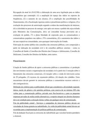 Revogação da atual lei (9.612/98) e elaboração de uma nova legislação para as rádios
comunitárias que contemple: (1) a ampliação do espaço das rádios no espectro de
freqüências, (2) o aumento de seu alcance, (3) a ampliação das possibilidades de
financiamento, (4) a fiscalização rigorosa contra o proselitismo político e religioso, (5) a
avaliação dos processos de autorização segundo a ordem das manifestações de interesse,
(6) a celeridade no processo de outorga: caso após seis meses o pedido não seja avaliado
pelo Ministério das Comunicações, deve ser concedida licença provisória até a
avaliação do pedido, (7) a plena liberdade de expressão para os comunicadores e
comunicadoras populares nas rádios e TVs comunitárias, (8) a autonomia das rádios e
de suas respectivas comunidades, sem quaisquer intervenções do Estado.
Efetivação do caráter público dos conselhos das emissoras públicas, com composição a
partir de indicação da sociedade civil e de conselhos públicos setoriais – como os
Conselhos de Saúde e Conselhos dos Direitos das Crianças e Adolescentes, Conselho do
Deficiente, Conselho dos Direitos da Mulher, entre outros.


Financiamento


Criação de fundos públicos de apoio a emissoras públicas e comunitárias e à produção
dos movimentos sociais e organizações da sociedade civil a partir da (1) taxação sobre o
faturamento das emissoras comerciais, (2) taxação sobre a venda de televisores acima
de 29 polegadas, (3) recursos do orçamento público, (4) doação dos cidadãos. Estes
mecanismos devem garantir às emissoras públicas e comunitárias recursos estáveis e
não contigenciáveis.
Definição de critérios para a publicidade oficial que considerem a diversidade regional,
étnica, racial, de gênero e de opiniões políticas, com reserva de no mínimo 20% das
verbas para a comunicação pública, privada sem fins-lucrativos e para as pequenas
empresas privadas de mídia (mídia alternativa); o respeito integral aos direitos humanos
deve ser condição para a alocação destas verbas em qualquer meio de comunicação.
Fim da publicidade estatal . Serviços e campanhas de interesse público devem ser
veiculadas de forma gratuita na radiodifusão; As verba da publicidade estatal devem ser
revertidas para a implementação de políticas públicas de comunicação.
Fim da dedução fiscal para as emissoras de radiodifusão que veiculam horário partidário
e eleitoral;
 