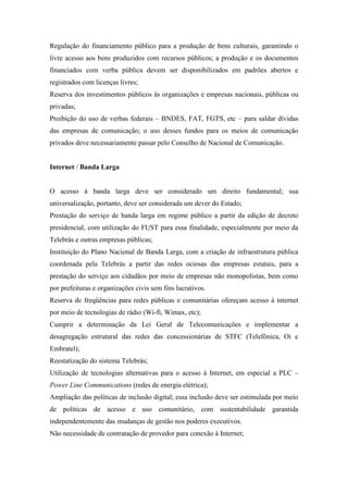 Regulação do financiamento público para a produção de bens culturais, garantindo o
livre acesso aos bens produzidos com recursos públicos; a produção e os documentos
financiados com verba pública devem ser disponibilizados em padrões abertos e
registrados com licenças livres;
Reserva dos investimentos públicos às organizações e empresas nacionais, públicas ou
privadas;
Proibição do uso de verbas federais – BNDES, FAT, FGTS, etc – para saldar dívidas
das empresas de comunicação; o uso desses fundos para os meios de comunicação
privados deve necessariamente passar pelo Conselho de Nacional de Comunicação.


Internet / Banda Larga


O acesso à banda larga deve ser considerado um direito fundamental; sua
universalização, portanto, deve ser considerada um dever do Estado;
Prestação do serviço de banda larga em regime público a partir da edição de decreto
presidencial, com utilização do FUST para essa finalidade, especialmente por meio da
Telebrás e outras empresas públicas;
Instituição do Plano Nacional de Banda Larga, com a criação de infraestrutura pública
coordenada pela Telebrás a partir das redes ociosas das empresas estatais, para a
prestação do serviço aos cidadãos por meio de empresas não monopolistas, bem como
por prefeituras e organizações civis sem fins lucrativos.
Reserva de freqüências para redes públicas e comunitárias ofereçam acesso à internet
por meio de tecnologias de rádio (Wi-fi, Wimax, etc);
Cumprir a determinação da Lei Geral de Telecomunicações e implementar a
desagregação estrutural das redes das concessionárias de STFC (Telefônica, Oi e
Embratel);
Reestatização do sistema Telebrás;
Utilização de tecnologias alternativas para o acesso à Internet, em especial a PLC –
Power Line Communications (redes de energia elétrica);
Ampliação das políticas de inclusão digital; essa inclusão deve ser estimulada por meio
de políticas de acesso e uso comunitário, com sustentabilidade garantida
independentemente das mudanças de gestão nos poderes executivos.
Não necessidade de contratação de provedor para conexão à Internet;
 
