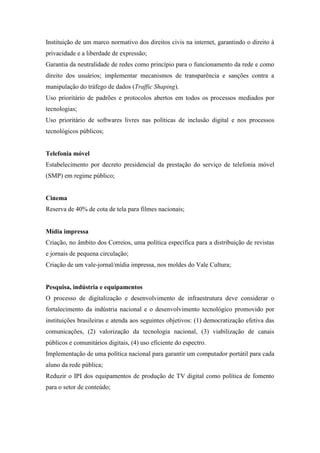 Instituição de um marco normativo dos direitos civis na internet, garantindo o direito à
privacidade e a liberdade de expressão;
Garantia da neutralidade de redes como princípio para o funcionamento da rede e como
direito dos usuários; implementar mecanismos de transparência e sanções contra a
manipulação do tráfego de dados (Traffic Shaping).
Uso prioritário de padrões e protocolos abertos em todos os processos mediados por
tecnologias;
Uso prioritário de softwares livres nas políticas de inclusão digital e nos processos
tecnológicos públicos;


Telefonia móvel
Estabelecimento por decreto presidencial da prestação do serviço de telefonia móvel
(SMP) em regime público;


Cinema
Reserva de 40% de cota de tela para filmes nacionais;


Mídia impressa
Criação, no âmbito dos Correios, uma política específica para a distribuição de revistas
e jornais de pequena circulação;
Criação de um vale-jornal/mídia impressa, nos moldes do Vale Cultura;


Pesquisa, indústria e equipamentos
O processo de digitalização e desenvolvimento de infraestrutura deve considerar o
fortalecimento da indústria nacional e o desenvolvimento tecnológico promovido por
instituições brasileiras e atenda aos seguintes objetivos: (1) democratização efetiva das
comunicações, (2) valorização da tecnologia nacional, (3) viabilização de canais
públicos e comunitários digitais, (4) uso eficiente do espectro.
Implementação de uma política nacional para garantir um computador portátil para cada
aluno da rede pública;
Reduzir o IPI dos equipamentos de produção de TV digital como política de fomento
para o setor de conteúdo;
 
